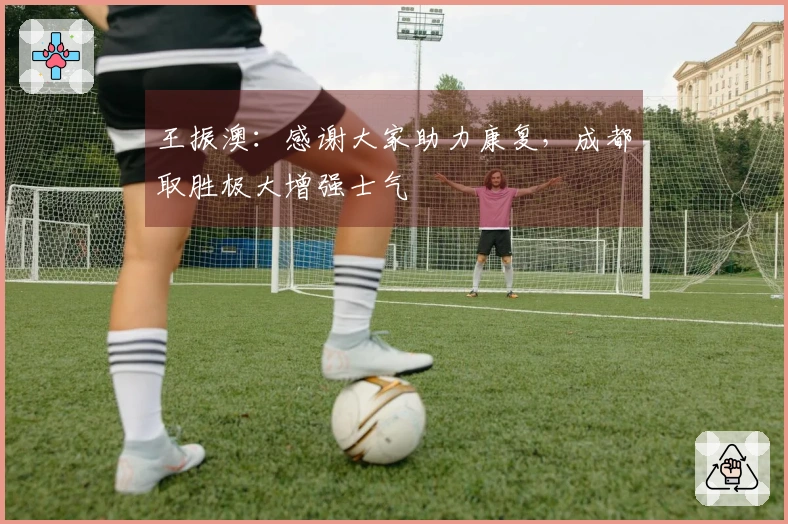 王振澳：感谢大家助力康复，成都取胜极大增强士气